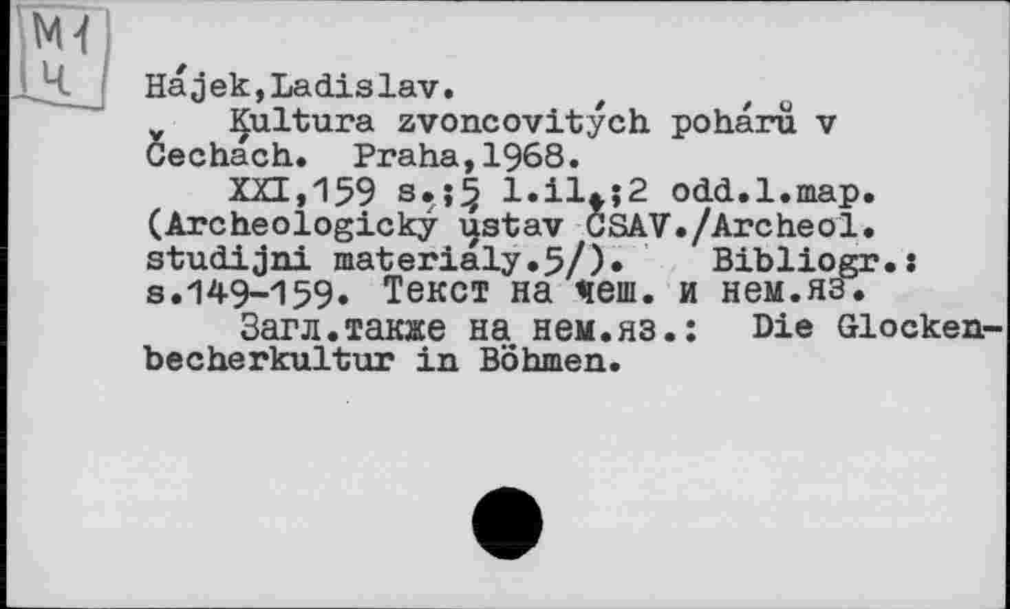 ﻿Hajek,Ladislav.
Kultura zvoncovitych poharu. v Cechach. Praha,1968.
XXI, 159	odd. 1.map.
(Archeologicky ustav GSAV./Archeol. studijni materialy.5/).	Bibliogr.:
s.149-159. Текст на чеш. и нем.яз.
Загл.также на нем.яз.: Die Glockenbecherkultur in Böhmen.